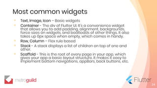Most common widgets
◦ Text, Image, Icon – Basic widgets
◦ Container - The div of Flutter UI. It's a convenience widget
that allows you to add padding, alignment, backgrounds,
force sizes on widgets, and boatloads of other things. It also
takes up 0px space when empty, which comes in handy.
◦ Row, Column – Flex rule based
◦ Stack - A stack displays a list of children on top of one and
other.
◦ Scaffold - This is the root of every page in your app, which
gives your app a basic layout structure. It makes it easy to
implement bottom navigations, appBars, back buttons, etc.
24
 