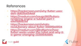 References
◦ https://hackernoon.com/why-flutter-uses-
dart-dd635a054ebf
◦ https://medium.com/saugo360/flutters-
rendering-engine-a-tutorial-part-1-
e9eff68b825d
◦ https://hackernoon.com/whats-
revolutionary-about-flutter-946915b09514
◦ https://medium.com/@ralfgehrer/how-
flutter-works-under-the-hood-and-why-it-
is-game-changing-2335954a5bfc
37
 