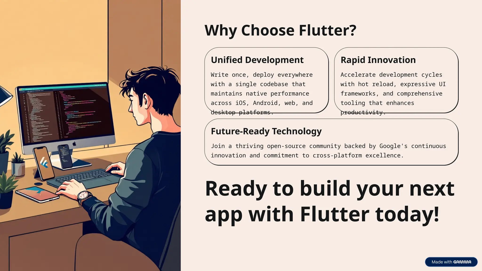 Why Choose Flutter?
Unified Development
Write once, deploy everywhere
with a single codebase that
maintains native performance
across iOS, Android, web, and
desktop platforms.
Rapid Innovation
Accelerate development cycles
with hot reload, expressive UI
frameworks, and comprehensive
tooling that enhances
productivity.
Future-Ready Technology
Join a thriving open-source community backed by Google's continuous
innovation and commitment to cross-platform excellence.
Ready to build your next
app with Flutter today!
 