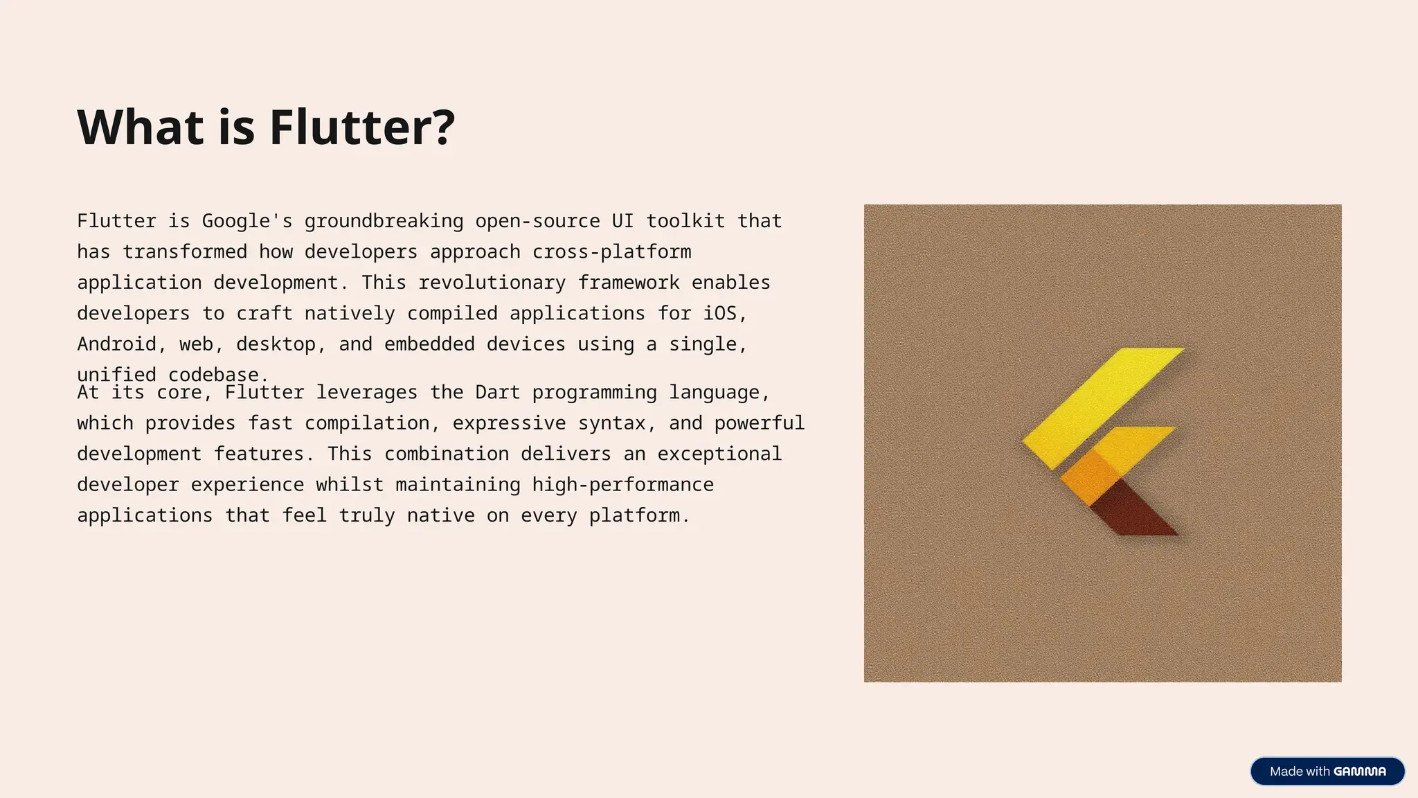 What is Flutter?
Flutter is Google's groundbreaking open-source UI toolkit that
has transformed how developers approach cross-platform
application development. This revolutionary framework enables
developers to craft natively compiled applications for iOS,
Android, web, desktop, and embedded devices using a single,
unified codebase.
At its core, Flutter leverages the Dart programming language,
which provides fast compilation, expressive syntax, and powerful
development features. This combination delivers an exceptional
developer experience whilst maintaining high-performance
applications that feel truly native on every platform.
 