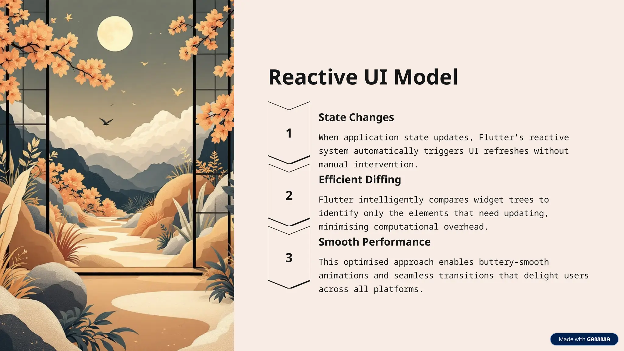 Reactive UI Model
State Changes
When application state updates, Flutter's reactive
system automatically triggers UI refreshes without
manual intervention.
Efficient Diffing
Flutter intelligently compares widget trees to
identify only the elements that need updating,
minimising computational overhead.
Smooth Performance
This optimised approach enables buttery-smooth
animations and seamless transitions that delight users
across all platforms.
 
