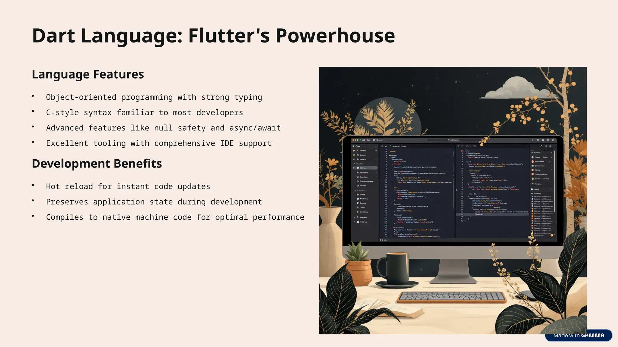 Dart Language: Flutter's Powerhouse
Language Features
• Object-oriented programming with strong typing
• C-style syntax familiar to most developers
• Advanced features like null safety and async/await
• Excellent tooling with comprehensive IDE support
Development Benefits
• Hot reload for instant code updates
• Preserves application state during development
• Compiles to native machine code for optimal performance
 