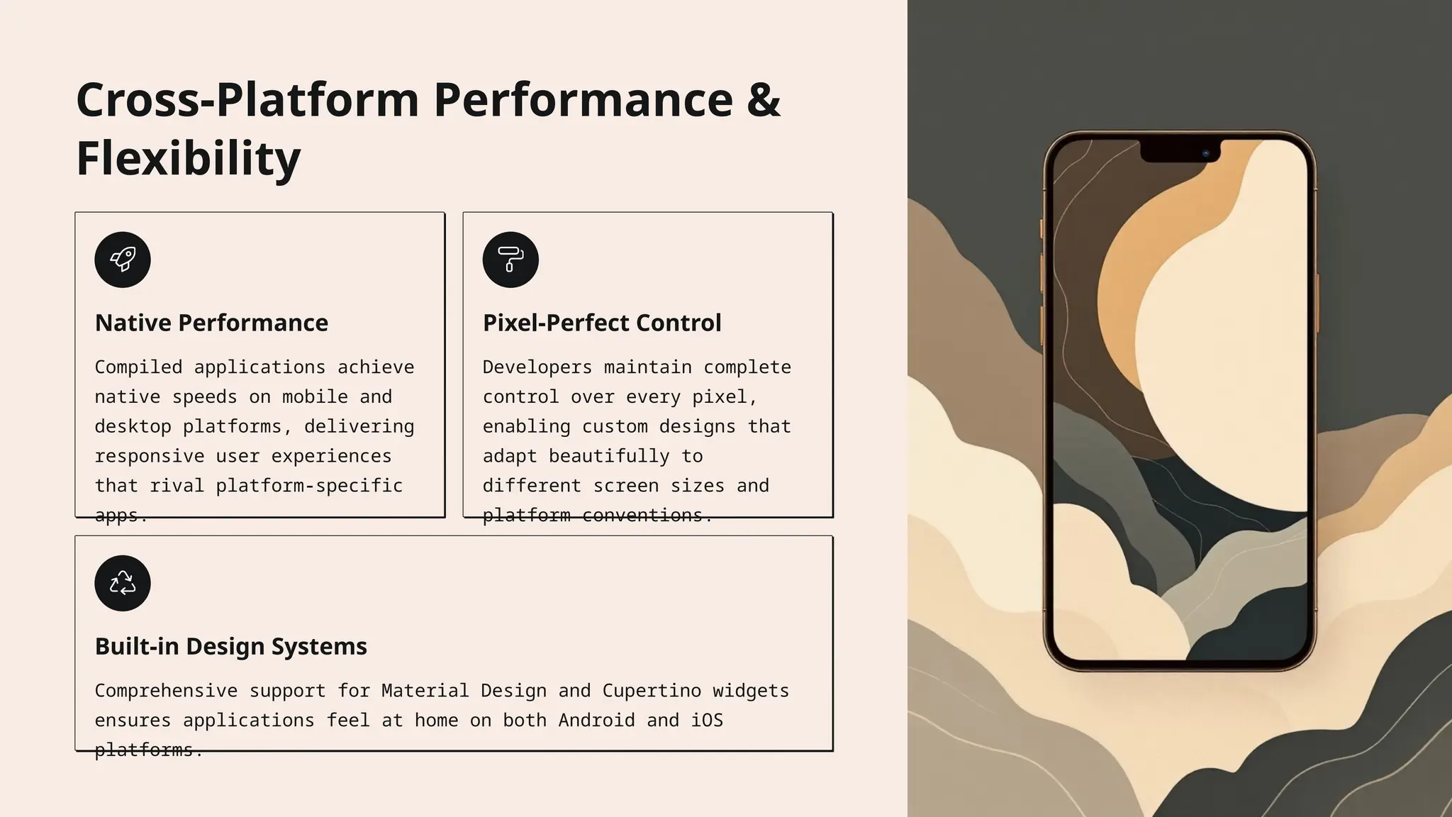 Cross-Platform Performance &
Flexibility
Native Performance
Compiled applications achieve
native speeds on mobile and
desktop platforms, delivering
responsive user experiences
that rival platform-specific
apps.
Pixel-Perfect Control
Developers maintain complete
control over every pixel,
enabling custom designs that
adapt beautifully to
different screen sizes and
platform conventions.
Built-in Design Systems
Comprehensive support for Material Design and Cupertino widgets
ensures applications feel at home on both Android and iOS
platforms.
 
