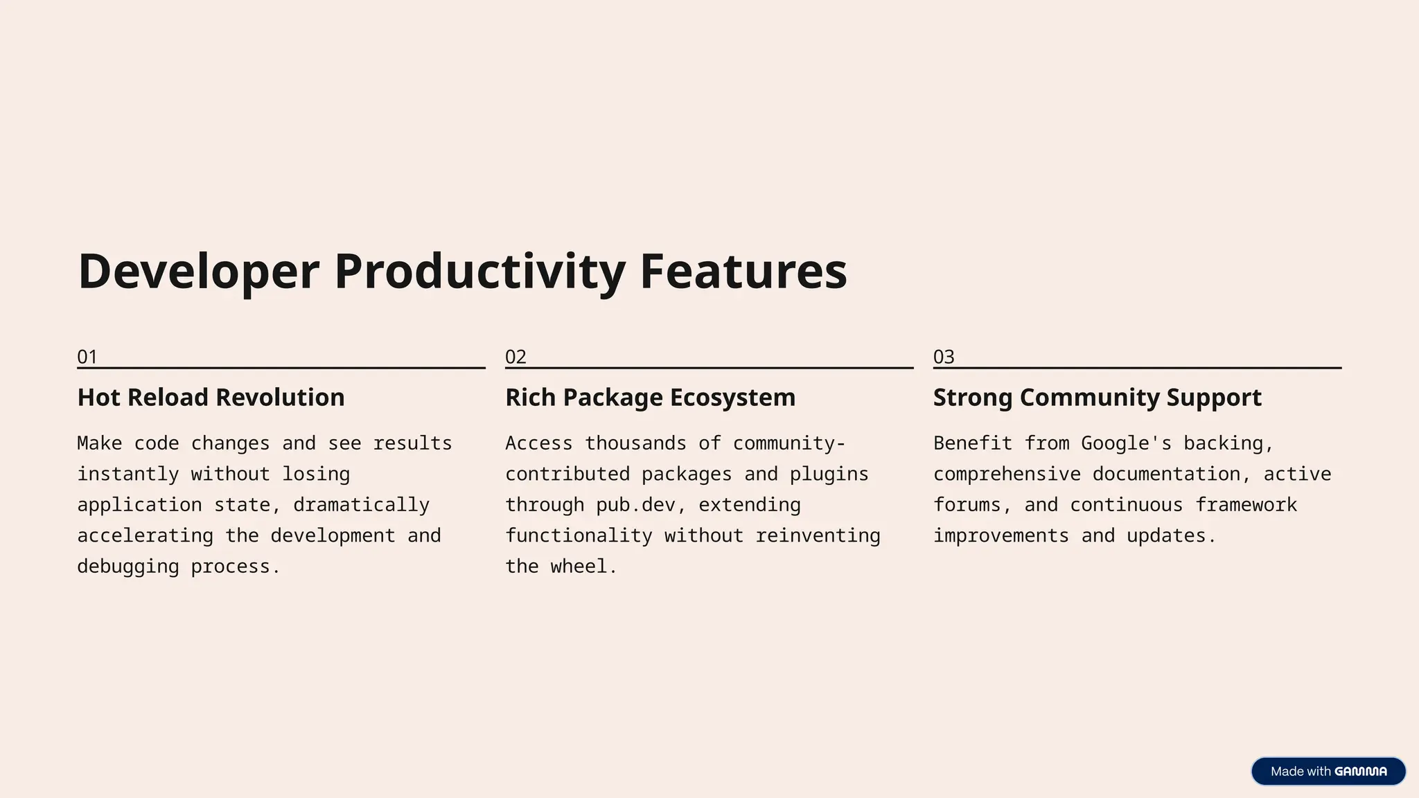 Developer Productivity Features
01
Hot Reload Revolution
Make code changes and see results
instantly without losing
application state, dramatically
accelerating the development and
debugging process.
02
Rich Package Ecosystem
Access thousands of community-
contributed packages and plugins
through pub.dev, extending
functionality without reinventing
the wheel.
03
Strong Community Support
Benefit from Google's backing,
comprehensive documentation, active
forums, and continuous framework
improvements and updates.
 