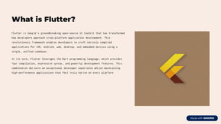 What is Flutter?
Flutter is Google's groundbreaking open-source UI toolkit that has transformed
how developers approach cross-platform application development. This
revolutionary framework enables developers to craft natively compiled
applications for iOS, Android, web, desktop, and embedded devices using a
single, unified codebase.
At its core, Flutter leverages the Dart programming language, which provides
fast compilation, expressive syntax, and powerful development features. This
combination delivers an exceptional developer experience whilst maintaining
high-performance applications that feel truly native on every platform.
 