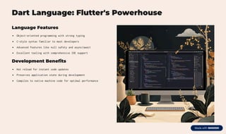 Dart Language: Flutter's Powerhouse
Language Features
Object-oriented programming with strong typing
C-style syntax familiar to most developers
Advanced features like null safety and async/await
Excellent tooling with comprehensive IDE support
Development Benefits
Hot reload for instant code updates
Preserves application state during development
Compiles to native machine code for optimal performance
 