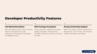 Developer Productivity Features
01
Hot Reload Revolution
Make code changes and see results instantly
without losing application state,
dramatically accelerating the development
and debugging process.
02
Rich Package Ecosystem
Access thousands of community-contributed
packages and plugins through pub.dev,
extending functionality without reinventing
the wheel.
03
Strong Community Support
Benefit from Google's backing, comprehensive
documentation, active forums, and continuous
framework improvements and updates.
 
