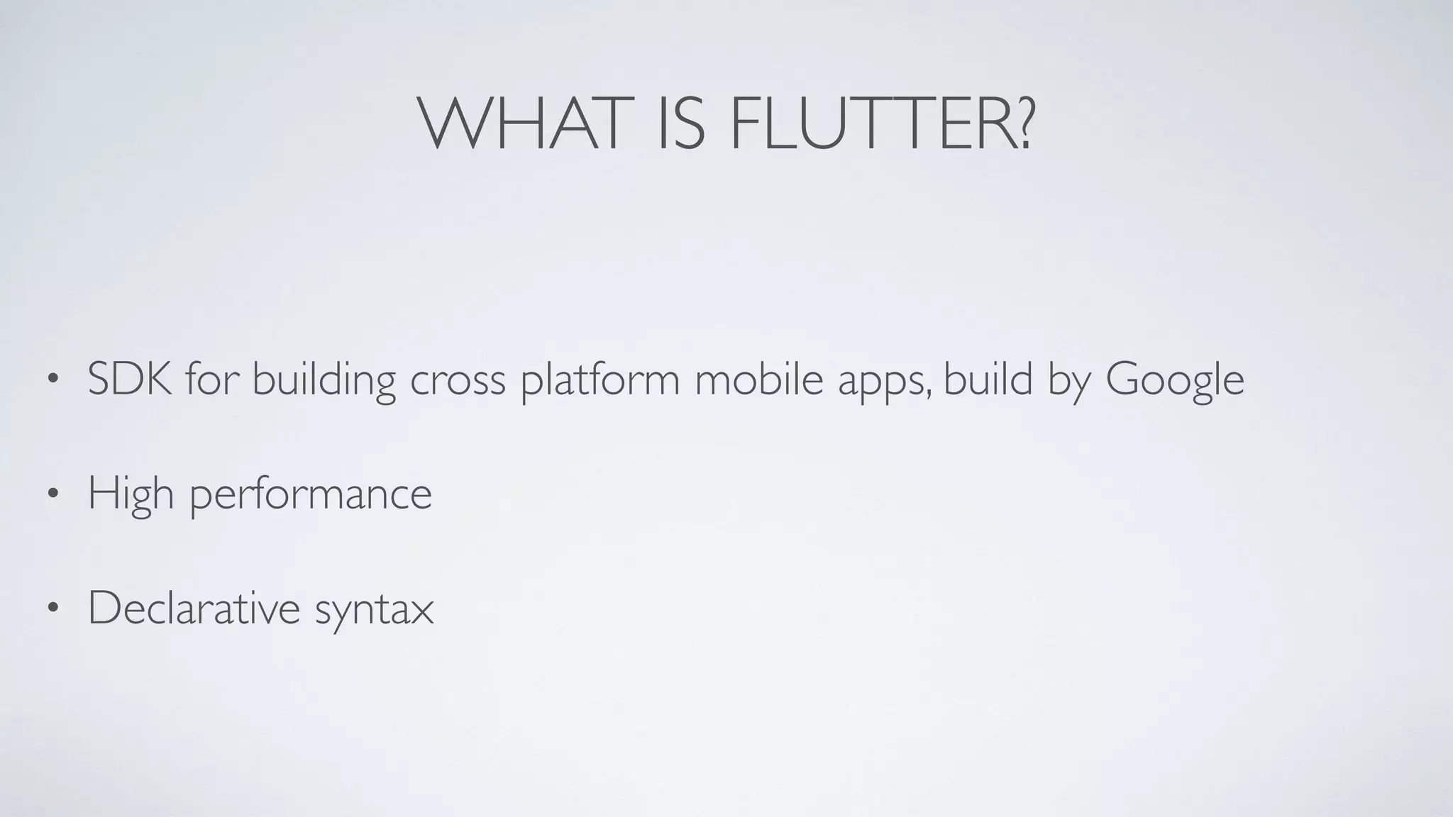 WHAT IS FLUTTER?
• SDK for building cross platform mobile apps, build by Google
• High performance
• Declarative syntax
 