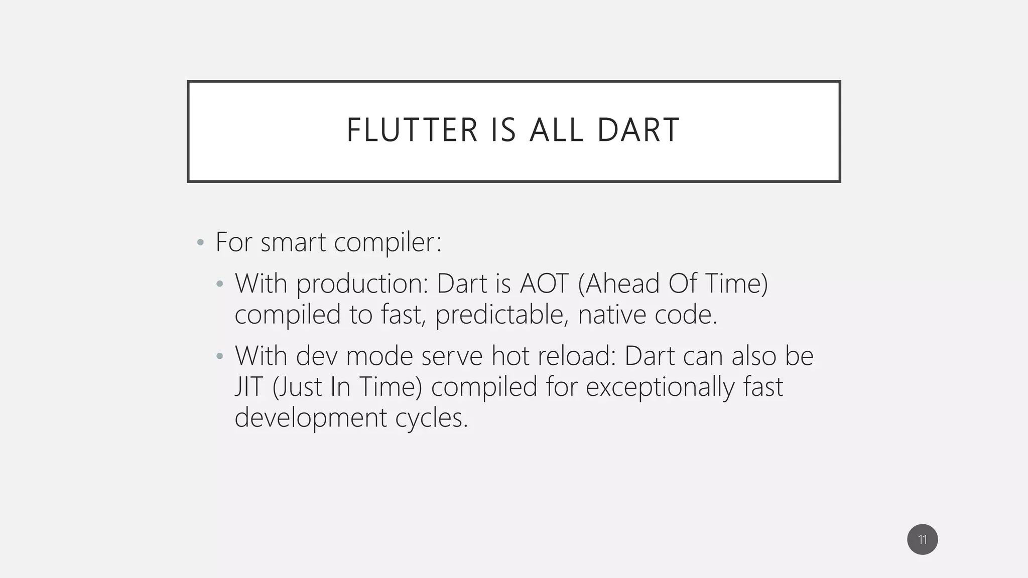 FLUTTER IS ALL DART
• For smart compiler:
• With production: Dart is AOT (Ahead Of Time)
compiled to fast, predictable, native code.
• With dev mode serve hot reload: Dart can also be
JIT (Just In Time) compiled for exceptionally fast
development cycles.
11
 