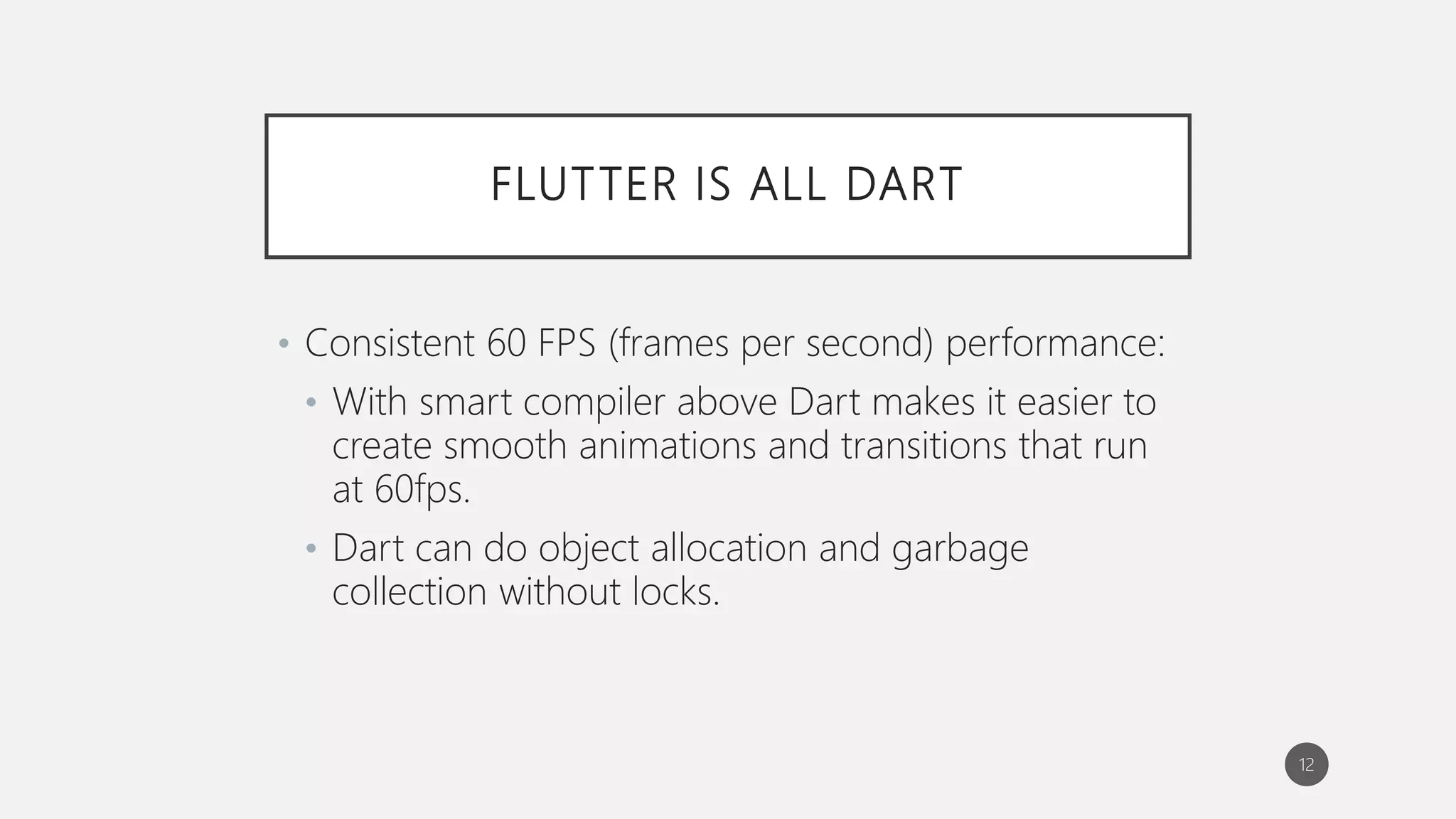 FLUTTER IS ALL DART
• Consistent 60 FPS (frames per second) performance:
• With smart compiler above Dart makes it easier to
create smooth animations and transitions that run
at 60fps.
• Dart can do object allocation and garbage
collection without locks.
12
 