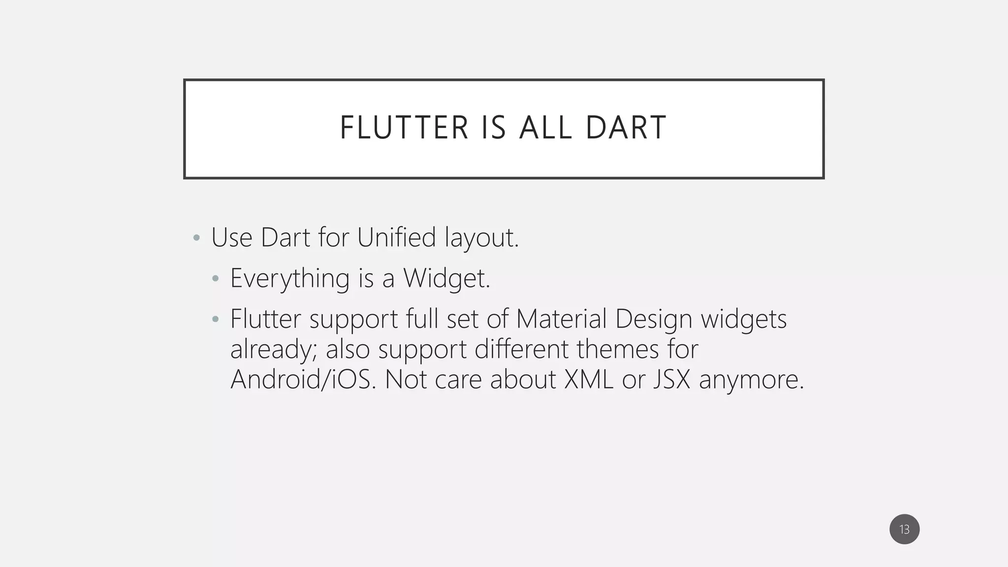 FLUTTER IS ALL DART
• Use Dart for Unified layout.
• Everything is a Widget.
• Flutter support full set of Material Design widgets
already; also support different themes for
Android/iOS. Not care about XML or JSX anymore.
13
 