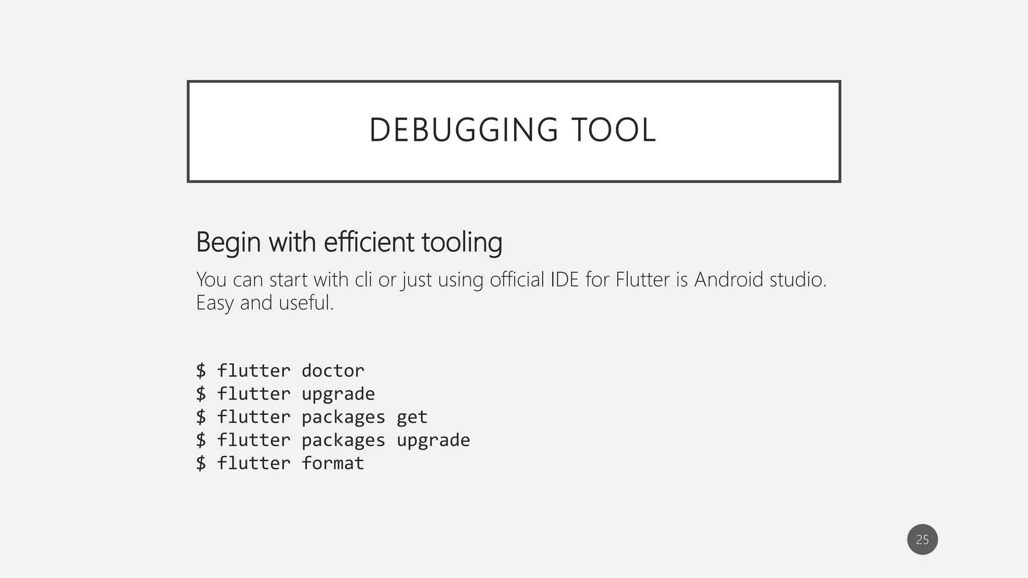DEBUGGING TOOL
Begin with efficient tooling
You can start with cli or just using official IDE for Flutter is Android studio.
Easy and useful.
$ flutter doctor
$ flutter upgrade
$ flutter packages get
$ flutter packages upgrade
$ flutter format
25
 