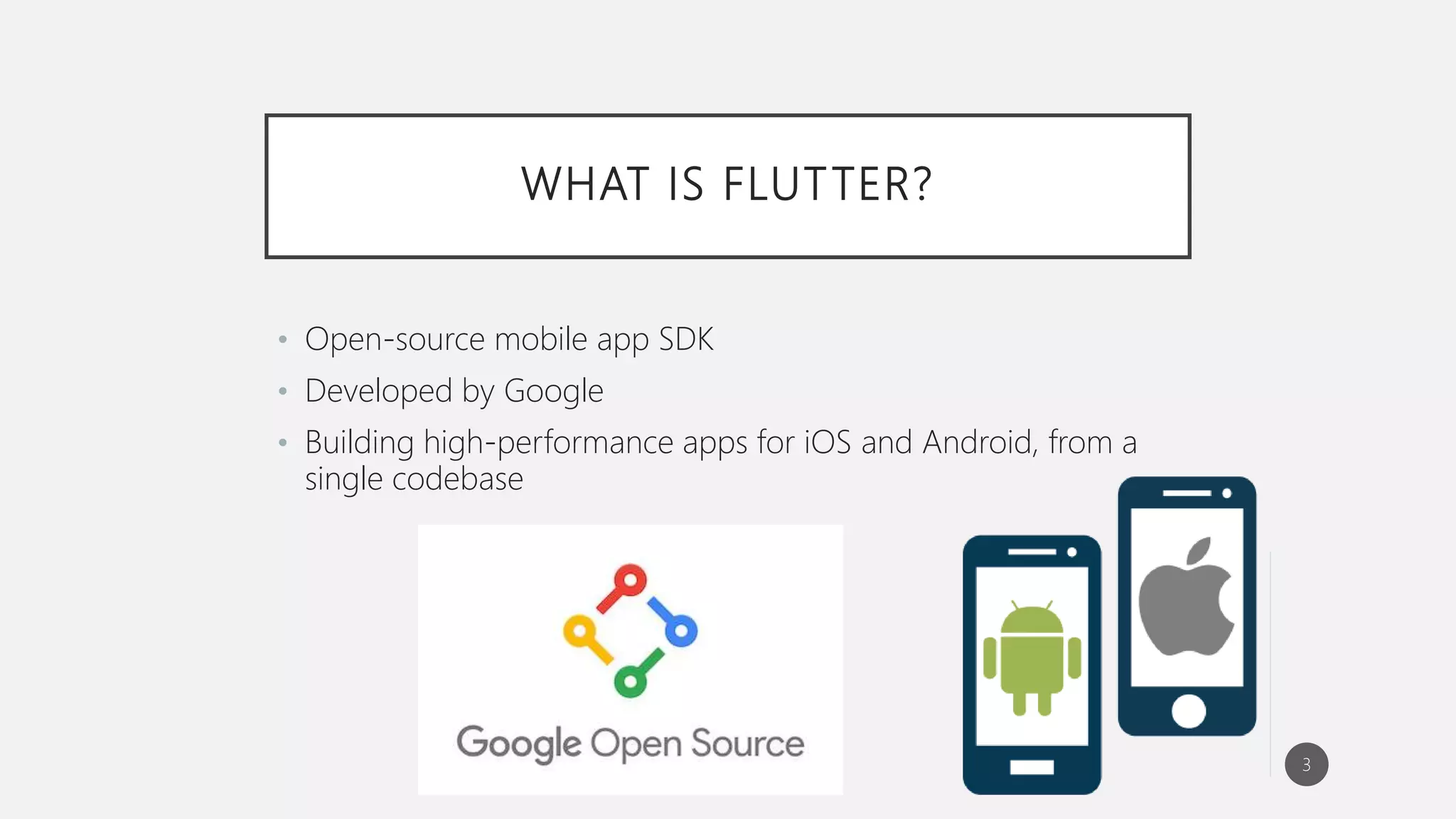 WHAT IS FLUTTER?
• Open-source mobile app SDK
• Developed by Google
• Building high-performance apps for iOS and Android, from a
single codebase
3
 