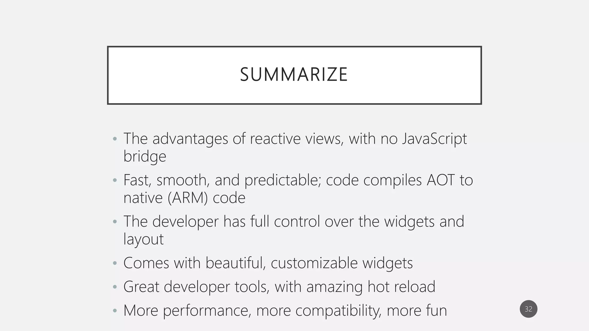 SUMMARIZE
• The advantages of reactive views, with no JavaScript
bridge
• Fast, smooth, and predictable; code compiles AOT to
native (ARM) code
• The developer has full control over the widgets and
layout
• Comes with beautiful, customizable widgets
• Great developer tools, with amazing hot reload
• More performance, more compatibility, more fun 32
 