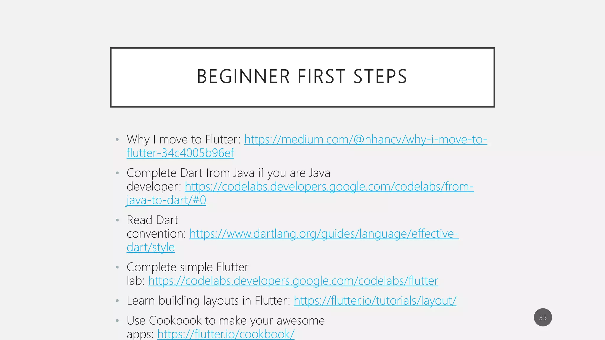 BEGINNER FIRST STEPS
• Why I move to Flutter: https://medium.com/@nhancv/why-i-move-to-
flutter-34c4005b96ef
• Complete Dart from Java if you are Java
developer: https://codelabs.developers.google.com/codelabs/from-
java-to-dart/#0
• Read Dart
convention: https://www.dartlang.org/guides/language/effective-
dart/style
• Complete simple Flutter
lab: https://codelabs.developers.google.com/codelabs/flutter
• Learn building layouts in Flutter: https://flutter.io/tutorials/layout/
• Use Cookbook to make your awesome
apps: https://flutter.io/cookbook/
35
 