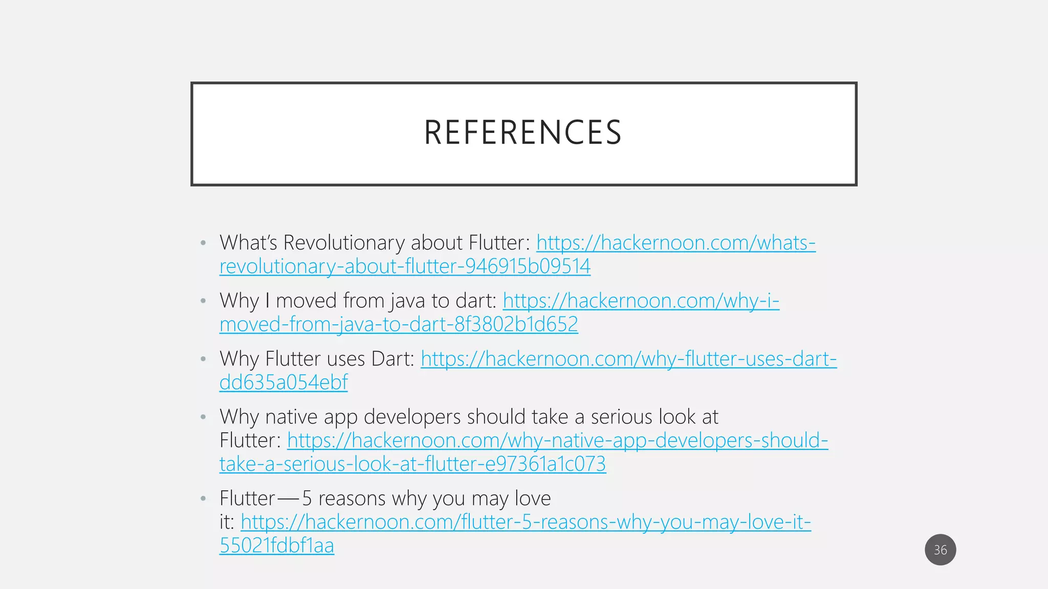 REFERENCES
• What’s Revolutionary about Flutter: https://hackernoon.com/whats-
revolutionary-about-flutter-946915b09514
• Why I moved from java to dart: https://hackernoon.com/why-i-
moved-from-java-to-dart-8f3802b1d652
• Why Flutter uses Dart: https://hackernoon.com/why-flutter-uses-dart-
dd635a054ebf
• Why native app developers should take a serious look at
Flutter: https://hackernoon.com/why-native-app-developers-should-
take-a-serious-look-at-flutter-e97361a1c073
• Flutter — 5 reasons why you may love
it: https://hackernoon.com/flutter-5-reasons-why-you-may-love-it-
55021fdbf1aa 36
 