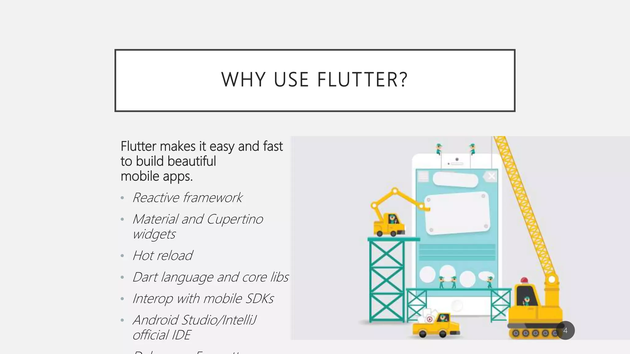 WHY USE FLUTTER?
Flutter makes it easy and fast
to build beautiful
mobile apps.
• Reactive framework
• Material and Cupertino
widgets
• Hot reload
• Dart language and core libs
• Interop with mobile SDKs
• Android Studio/IntelliJ
official IDE 4
 