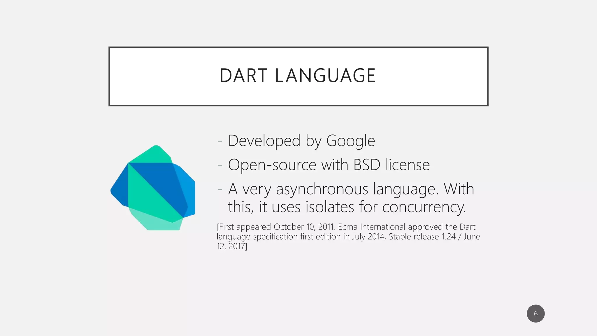 DART LANGUAGE
- Developed by Google
- Open-source with BSD license
- A very asynchronous language. With
this, it uses isolates for concurrency.
[First appeared October 10, 2011, Ecma International approved the Dart
language specification first edition in July 2014, Stable release 1.24 / June
12, 2017]
6
 