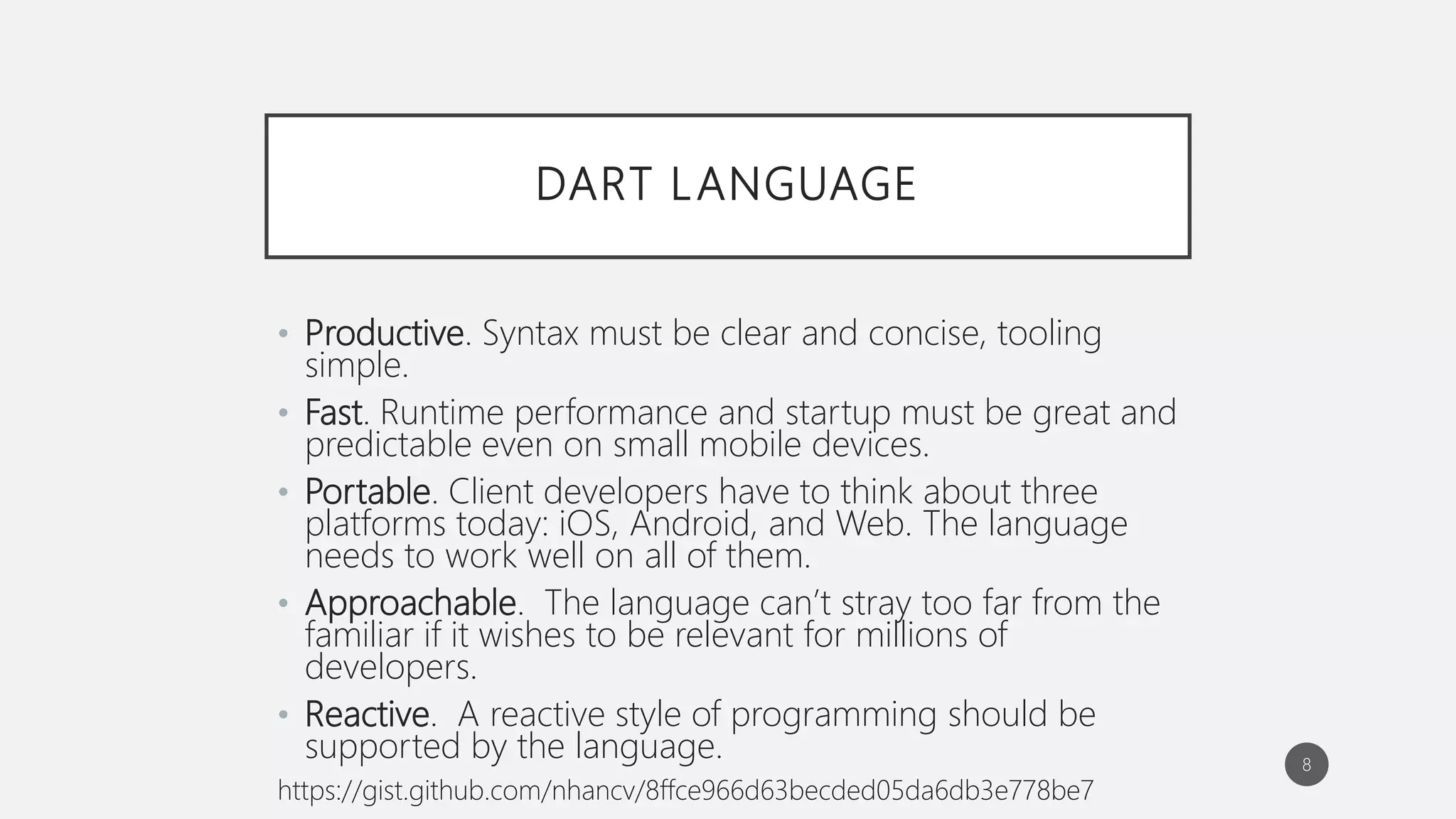 DART LANGUAGE
• Productive. Syntax must be clear and concise, tooling
simple.
• Fast. Runtime performance and startup must be great and
predictable even on small mobile devices.
• Portable. Client developers have to think about three
platforms today: iOS, Android, and Web. The language
needs to work well on all of them.
• Approachable. The language can’t stray too far from the
familiar if it wishes to be relevant for millions of
developers.
• Reactive. A reactive style of programming should be
supported by the language.
https://gist.github.com/nhancv/8ffce966d63becded05da6db3e778be7
8
 