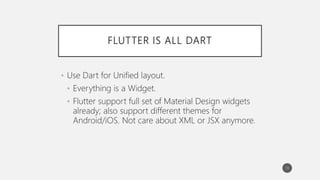 FLUTTER IS ALL DART
• Use Dart for Unified layout.
• Everything is a Widget.
• Flutter support full set of Material Design widgets
already; also support different themes for
Android/iOS. Not care about XML or JSX anymore.
13
 