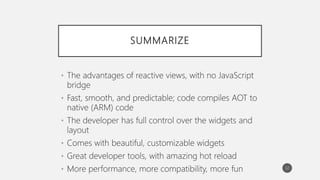 SUMMARIZE
• The advantages of reactive views, with no JavaScript
bridge
• Fast, smooth, and predictable; code compiles AOT to
native (ARM) code
• The developer has full control over the widgets and
layout
• Comes with beautiful, customizable widgets
• Great developer tools, with amazing hot reload
• More performance, more compatibility, more fun 32
 