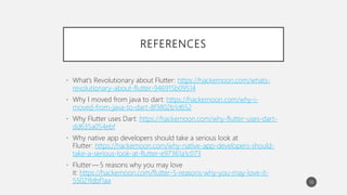 REFERENCES
• What’s Revolutionary about Flutter: https://hackernoon.com/whats-
revolutionary-about-flutter-946915b09514
• Why I moved from java to dart: https://hackernoon.com/why-i-
moved-from-java-to-dart-8f3802b1d652
• Why Flutter uses Dart: https://hackernoon.com/why-flutter-uses-dart-
dd635a054ebf
• Why native app developers should take a serious look at
Flutter: https://hackernoon.com/why-native-app-developers-should-
take-a-serious-look-at-flutter-e97361a1c073
• Flutter — 5 reasons why you may love
it: https://hackernoon.com/flutter-5-reasons-why-you-may-love-it-
55021fdbf1aa 36
 