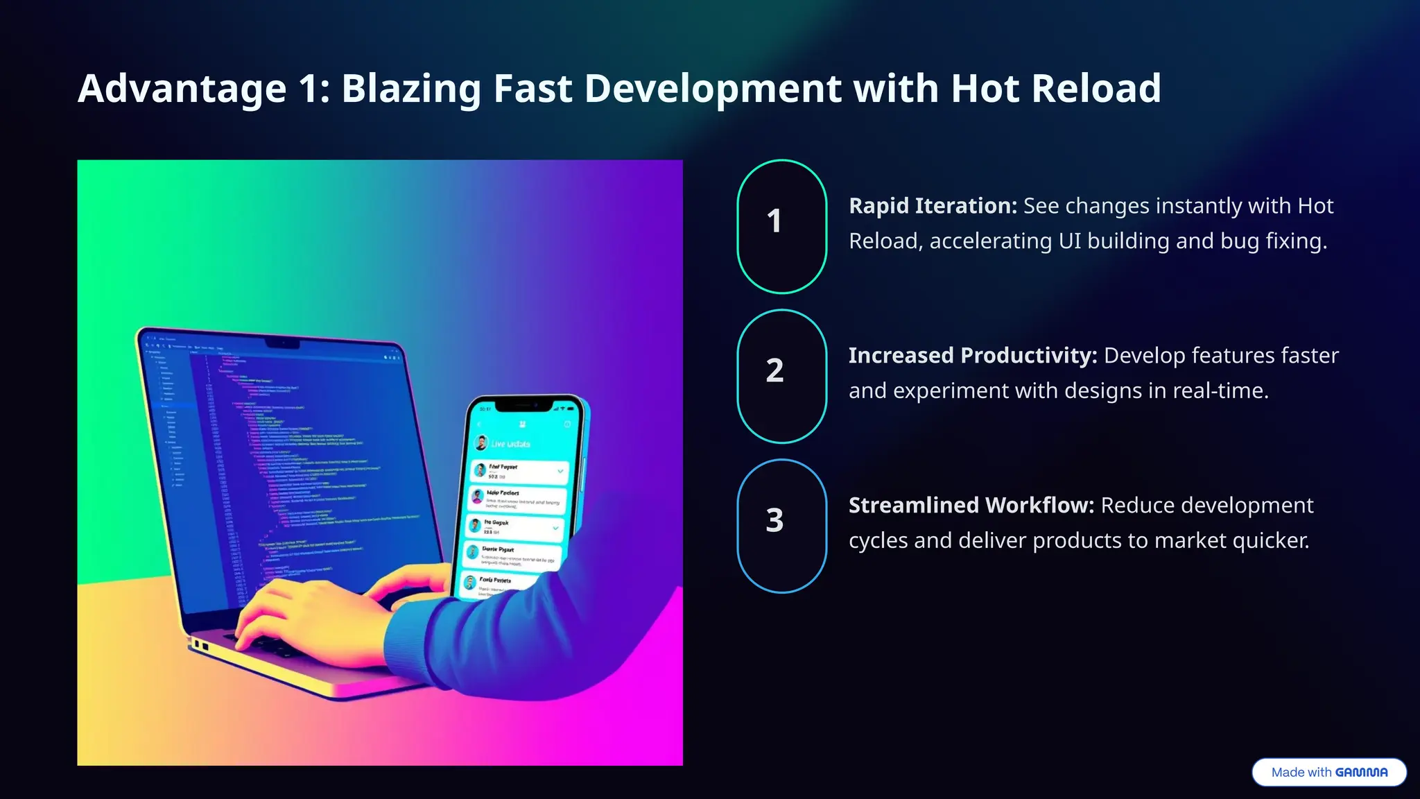Advantage 1: Blazing Fast Development with Hot Reload
1
Rapid Iteration: See changes instantly with Hot
Reload, accelerating UI building and bug fixing.
2
Increased Productivity: Develop features faster
and experiment with designs in real-time.
3
Streamlined Workflow: Reduce development
cycles and deliver products to market quicker.
 