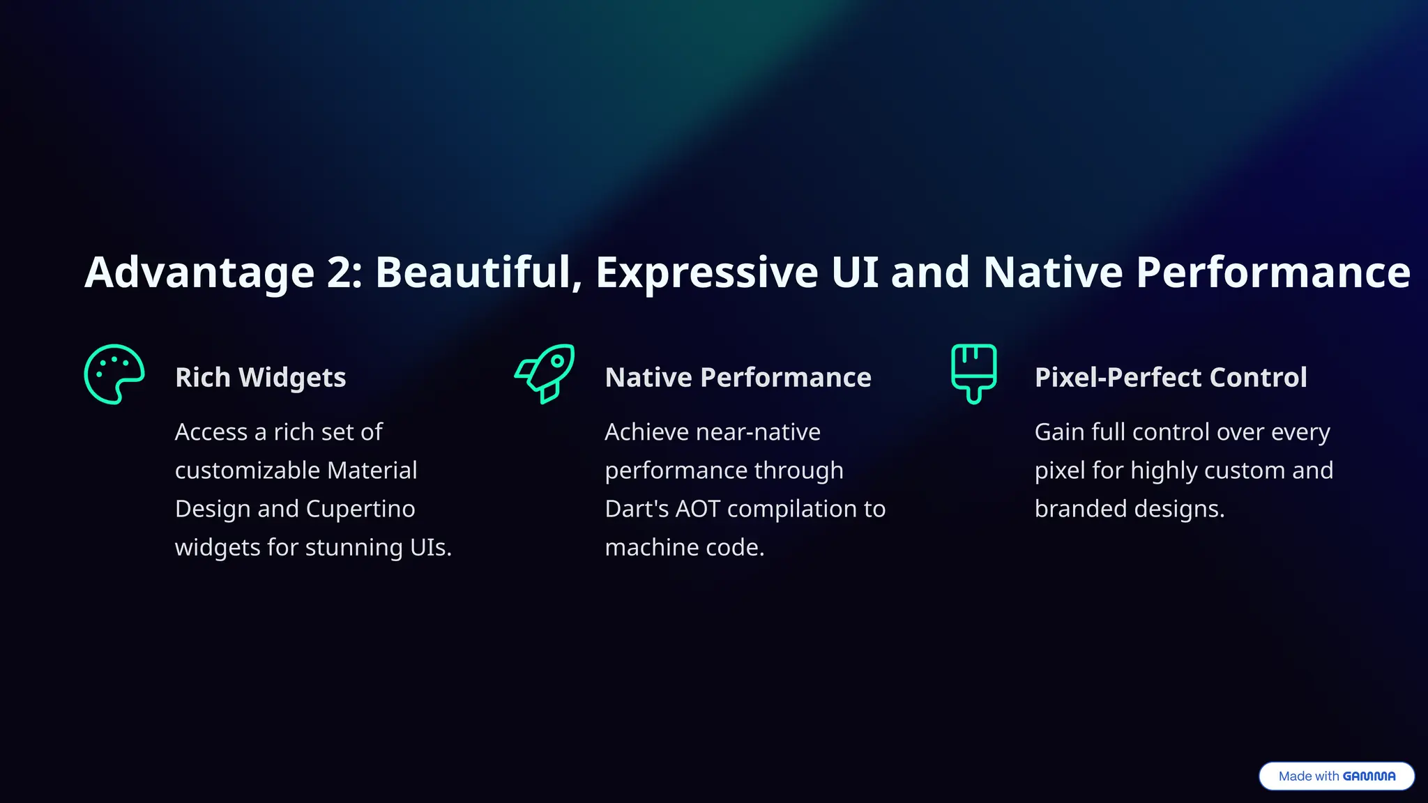 Advantage 2: Beautiful, Expressive UI and Native Performance
Rich Widgets
Access a rich set of
customizable Material
Design and Cupertino
widgets for stunning UIs.
Native Performance
Achieve near-native
performance through
Dart's AOT compilation to
machine code.
Pixel-Perfect Control
Gain full control over every
pixel for highly custom and
branded designs.
 