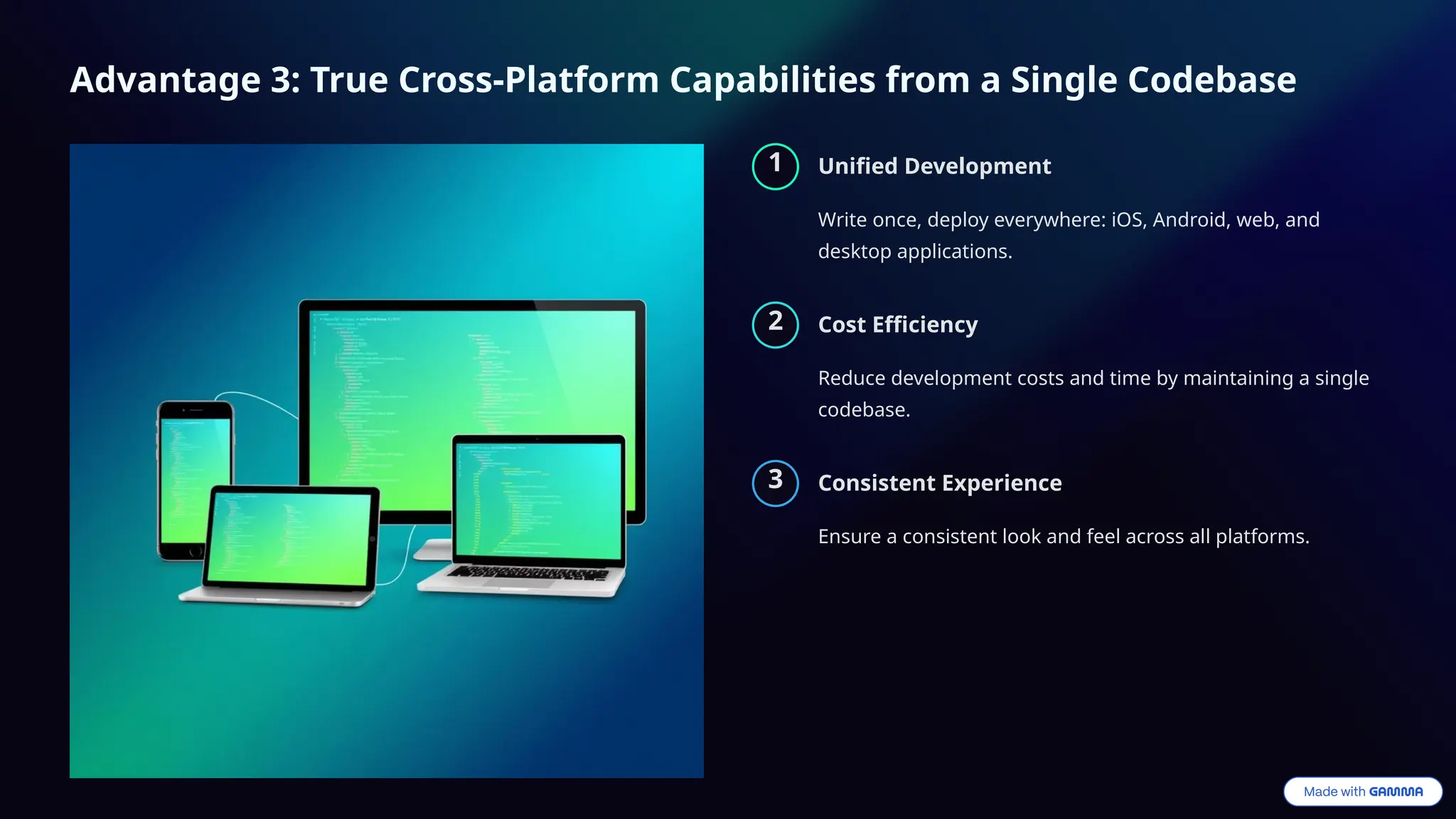 Advantage 3: True Cross-Platform Capabilities from a Single Codebase
1 Unified Development
Write once, deploy everywhere: iOS, Android, web, and
desktop applications.
2 Cost Efficiency
Reduce development costs and time by maintaining a single
codebase.
3 Consistent Experience
Ensure a consistent look and feel across all platforms.
 