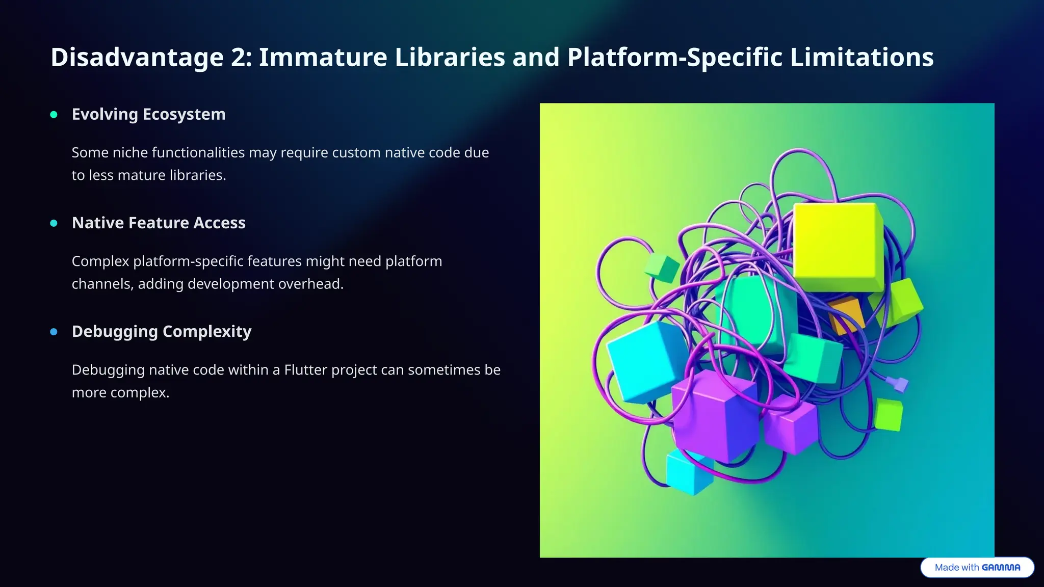 Disadvantage 2: Immature Libraries and Platform-Specific Limitations
Evolving Ecosystem
Some niche functionalities may require custom native code due
to less mature libraries.
Native Feature Access
Complex platform-specific features might need platform
channels, adding development overhead.
Debugging Complexity
Debugging native code within a Flutter project can sometimes be
more complex.
 