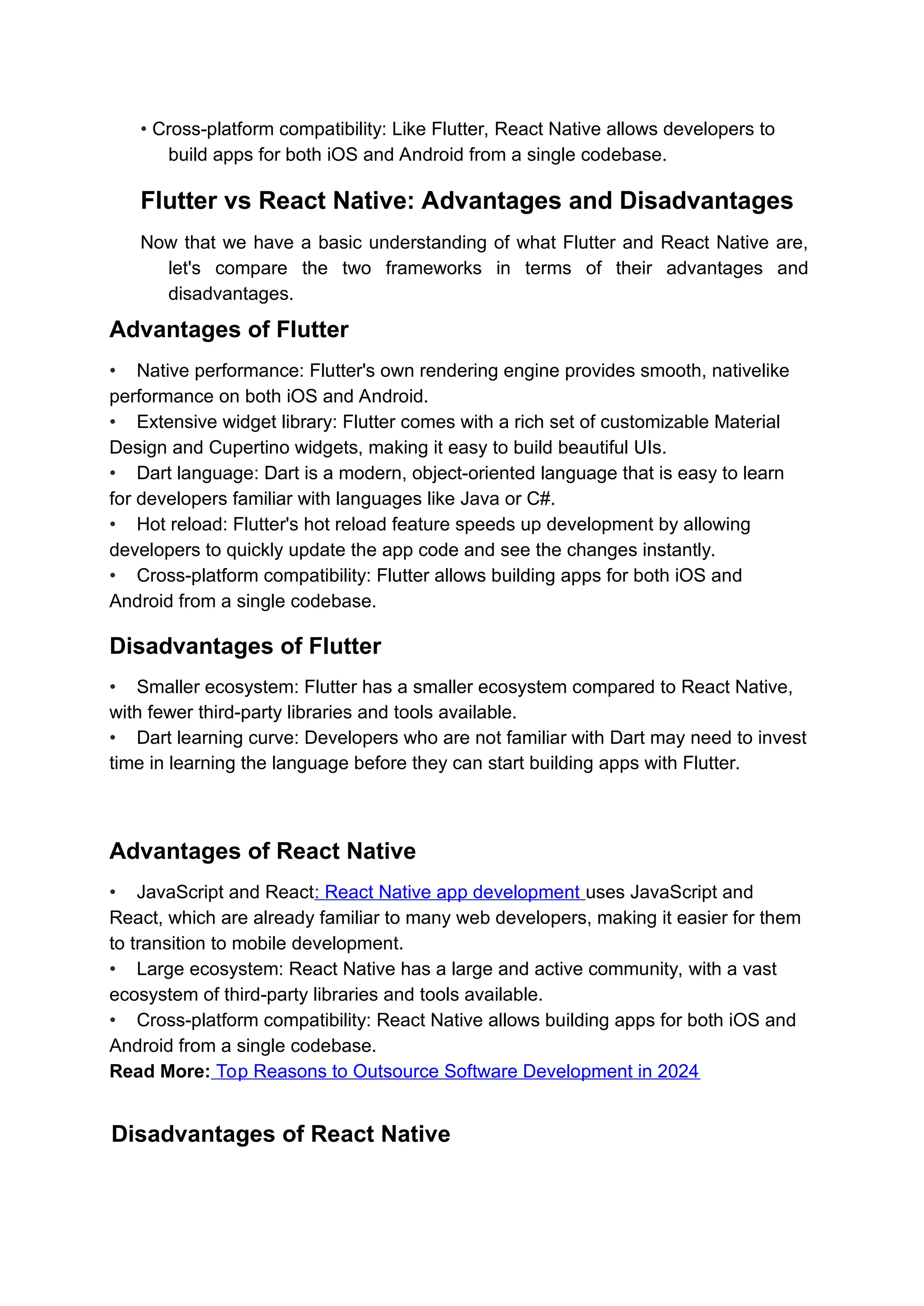 • Cross-platform compatibility: Like Flutter, React Native allows developers to build apps for both iOS and Android from a single codebase. Flutter vs React Native: Advantages and Disadvantages Now that we have a basic understanding of what Flutter and React Native are, let's compare the two frameworks in terms of their advantages and disadvantages. Advantages of Flutter • Native performance: Flutter's own rendering engine provides smooth, nativelike performance on both iOS and Android. • Extensive widget library: Flutter comes with a rich set of customizable Material Design and Cupertino widgets, making it easy to build beautiful UIs. • Dart language: Dart is a modern, object-oriented language that is easy to learn for developers familiar with languages like Java or C#. • Hot reload: Flutter's hot reload feature speeds up development by allowing developers to quickly update the app code and see the changes instantly. • Cross-platform compatibility: Flutter allows building apps for both iOS and Android from a single codebase. Disadvantages of Flutter • Smaller ecosystem: Flutter has a smaller ecosystem compared to React Native, with fewer third-party libraries and tools available. • Dart learning curve: Developers who are not familiar with Dart may need to invest time in learning the language before they can start building apps with Flutter. Advantages of React Native • JavaScript and React: React Native app development uses JavaScript and React, which are already familiar to many web developers, making it easier for them to transition to mobile development. • Large ecosystem: React Native has a large and active community, with a vast ecosystem of third-party libraries and tools available. • Cross-platform compatibility: React Native allows building apps for both iOS and Android from a single codebase. Read More: Top Reasons to Outsource Software Development in 2024 Disadvantages of React Native 