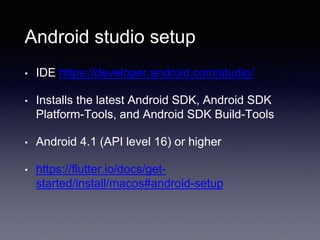 Android studio setup
• IDE https://developer.android.com/studio/
• Installs the latest Android SDK, Android SDK
Platform-Tools, and Android SDK Build-Tools
• Android 4.1 (API level 16) or higher
• https://flutter.io/docs/get-
started/install/macos#android-setup
 