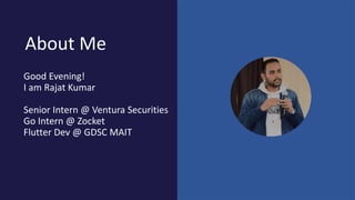 About Me
Good Evening!
I am Rajat Kumar
Senior Intern @ Ventura Securities
Go Intern @ Zocket
Flutter Dev @ GDSC MAIT
 