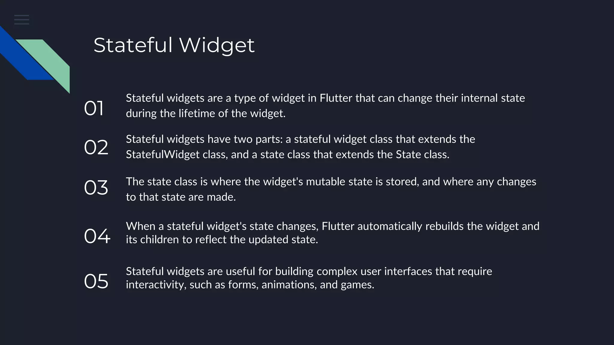 Stateful Widget
Stateful widgets are a type of widget in Flutter that can change their internal state
during the lifetime of the widget.
Stateful widgets have two parts: a stateful widget class that extends the
StatefulWidget class, and a state class that extends the State class.
The state class is where the widget's mutable state is stored, and where any changes
to that state are made.
When a stateful widget's state changes, Flutter automatically rebuilds the widget and
its children to reflect the updated state.
Stateful widgets are useful for building complex user interfaces that require
interactivity, such as forms, animations, and games.
05
04
03
02
01
 