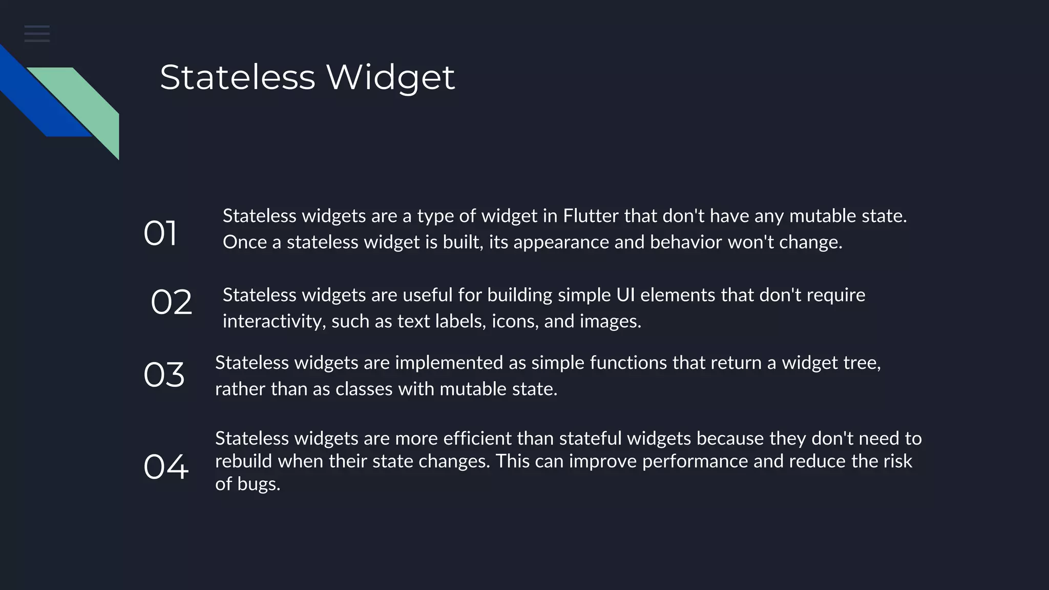 Stateless Widget
Stateless widgets are a type of widget in Flutter that don't have any mutable state.
Once a stateless widget is built, its appearance and behavior won't change.
Stateless widgets are useful for building simple UI elements that don't require
interactivity, such as text labels, icons, and images.
Stateless widgets are implemented as simple functions that return a widget tree,
rather than as classes with mutable state.
Stateless widgets are more efficient than stateful widgets because they don't need to
rebuild when their state changes. This can improve performance and reduce the risk
of bugs.
04
03
02
01
 