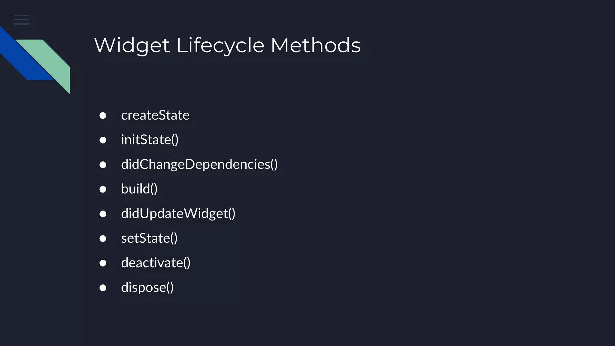 Widget Lifecycle Methods
● createState
● initState()
● didChangeDependencies()
● build()
● didUpdateWidget()
● setState()
● deactivate()
● dispose()
 