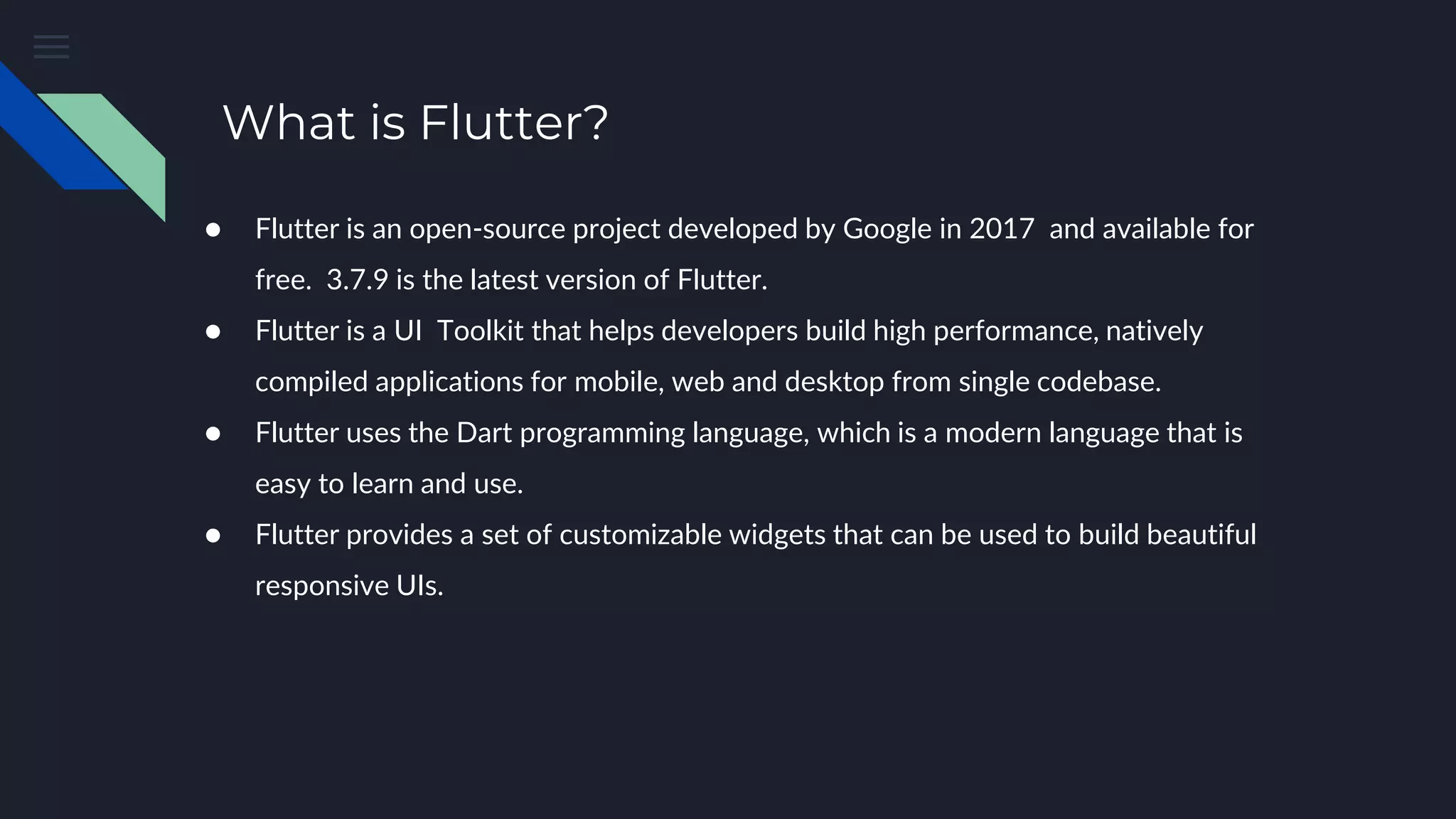 What is Flutter?
● Flutter is an open-source project developed by Google in 2017 and available for
free. 3.7.9 is the latest version of Flutter.
● Flutter is a UI Toolkit that helps developers build high performance, natively
compiled applications for mobile, web and desktop from single codebase.
● Flutter uses the Dart programming language, which is a modern language that is
easy to learn and use.
● Flutter provides a set of customizable widgets that can be used to build beautiful
responsive UIs.
 