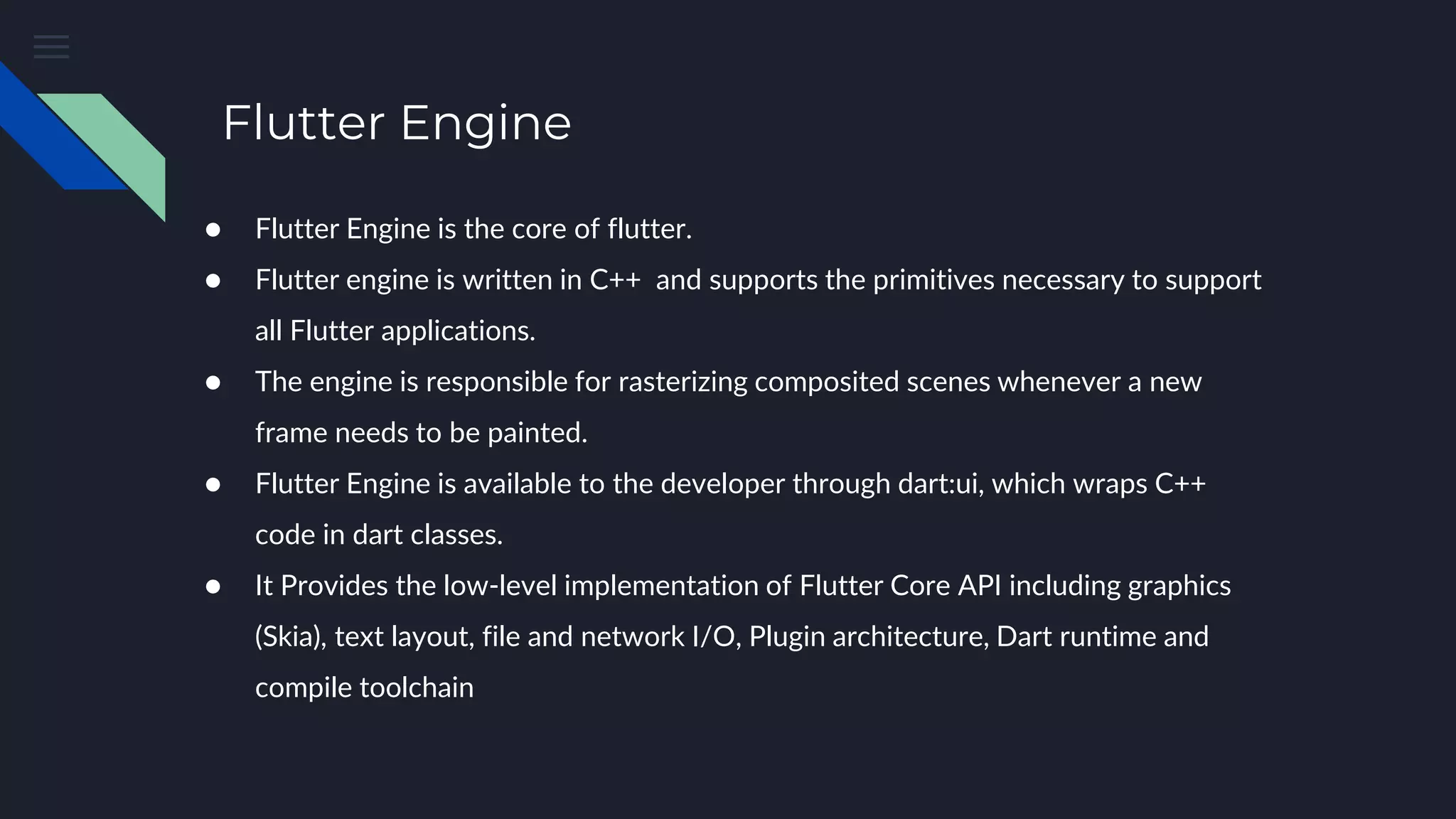 Flutter Engine
● Flutter Engine is the core of flutter.
● Flutter engine is written in C++ and supports the primitives necessary to support
all Flutter applications.
● The engine is responsible for rasterizing composited scenes whenever a new
frame needs to be painted.
● Flutter Engine is available to the developer through dart:ui, which wraps C++
code in dart classes.
● It Provides the low-level implementation of Flutter Core API including graphics
(Skia), text layout, file and network I/O, Plugin architecture, Dart runtime and
compile toolchain
 