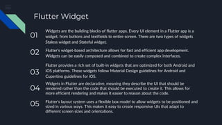 Flutter Widget
Widgets are the building blocks of flutter apps. Every UI element in a Flutter app is a
widget, from buttons and textfields to entire screen. There are two types of widgets
Staless widget and Stateful widget.
Flutter’s widget-based architecture allows for fast and efficient app development.
Widgets can be easily composed and combined to create complex interfaces.
Flutter provides a rich set of built-in widgets that are optimized for both Android and
iOS platforms. These widgets follow Material Design guidelines for Android and
Cupertino guidelines for iOS.
Widgets in Flutter are declarative, meaning they describe the UI that should be
rendered rather than the code that should be executed to create it. This allows for
more efficient rendering and makes it easier to reason about the code.
Flutter's layout system uses a flexible box model to allow widgets to be positioned and
sized in various ways. This makes it easy to create responsive UIs that adapt to
different screen sizes and orientations.
05
04
03
02
01
 
