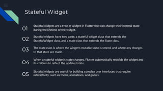 Stateful Widget
Stateful widgets are a type of widget in Flutter that can change their internal state
during the lifetime of the widget.
Stateful widgets have two parts: a stateful widget class that extends the
StatefulWidget class, and a state class that extends the State class.
The state class is where the widget's mutable state is stored, and where any changes
to that state are made.
When a stateful widget's state changes, Flutter automatically rebuilds the widget and
its children to reflect the updated state.
Stateful widgets are useful for building complex user interfaces that require
interactivity, such as forms, animations, and games.
05
04
03
02
01
 