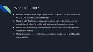 What is Flutter?
● Flutter is an open-source project developed by Google in 2017 and available for
free. 3.7.9 is the latest version of Flutter.
● Flutter is a UI Toolkit that helps developers build high performance, natively
compiled applications for mobile, web and desktop from single codebase.
● Flutter uses the Dart programming language, which is a modern language that is
easy to learn and use.
● Flutter provides a set of customizable widgets that can be used to build beautiful
responsive UIs.
 