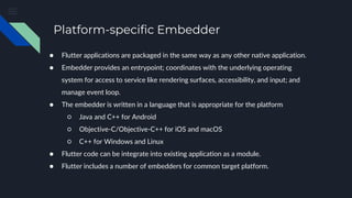 Platform-specific Embedder
● Flutter applications are packaged in the same way as any other native application.
● Embedder provides an entrypoint; coordinates with the underlying operating
system for access to service like rendering surfaces, accessibility, and input; and
manage event loop.
● The embedder is written in a language that is appropriate for the platform
○ Java and C++ for Android
○ Objective-C/Objective-C++ for iOS and macOS
○ C++ for Windows and Linux
● Flutter code can be integrate into existing application as a module.
● Flutter includes a number of embedders for common target platform.
 