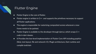 Flutter Engine
● Flutter Engine is the core of flutter.
● Flutter engine is written in C++ and supports the primitives necessary to support
all Flutter applications.
● The engine is responsible for rasterizing composited scenes whenever a new
frame needs to be painted.
● Flutter Engine is available to the developer through dart:ui, which wraps C++
code in dart classes.
● It Provides the low-level implementation of Flutter Core API including graphics
(Skia), text layout, file and network I/O, Plugin architecture, Dart runtime and
compile toolchain
 