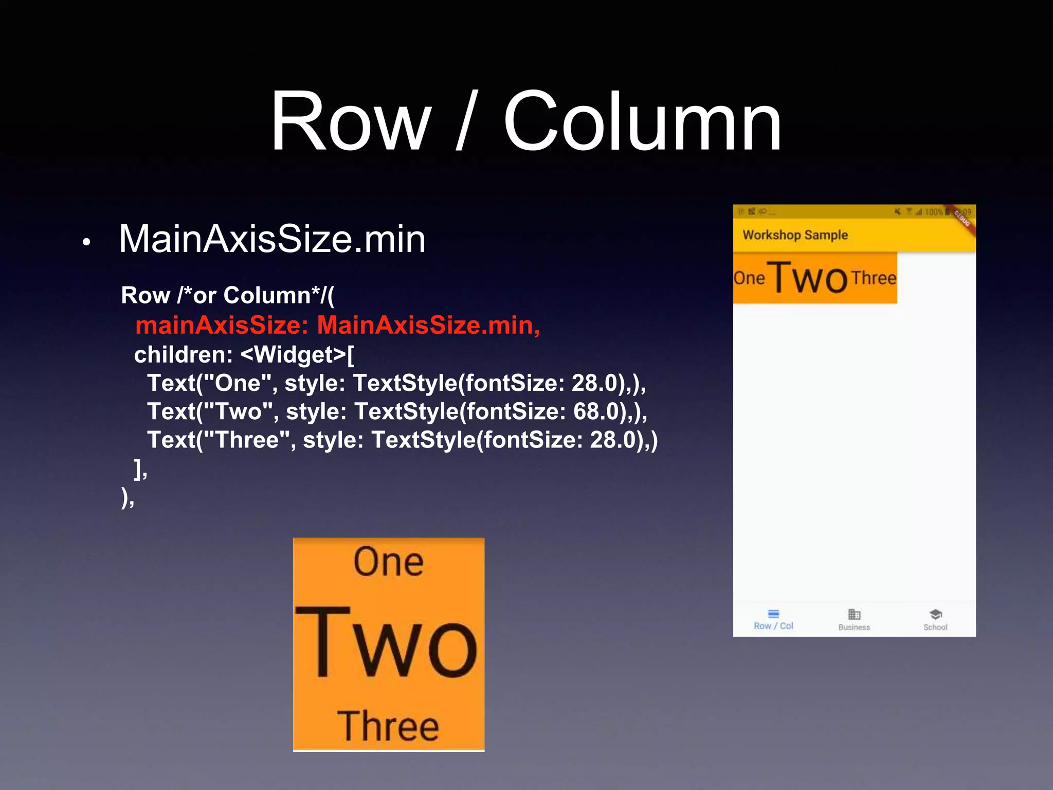 Row / Column
• MainAxisSize.min
Row /*or Column*/(
mainAxisSize: MainAxisSize.min,
children: <Widget>[
Text("One", style: TextStyle(fontSize: 28.0),),
Text("Two", style: TextStyle(fontSize: 68.0),),
Text("Three", style: TextStyle(fontSize: 28.0),)
],
),
 