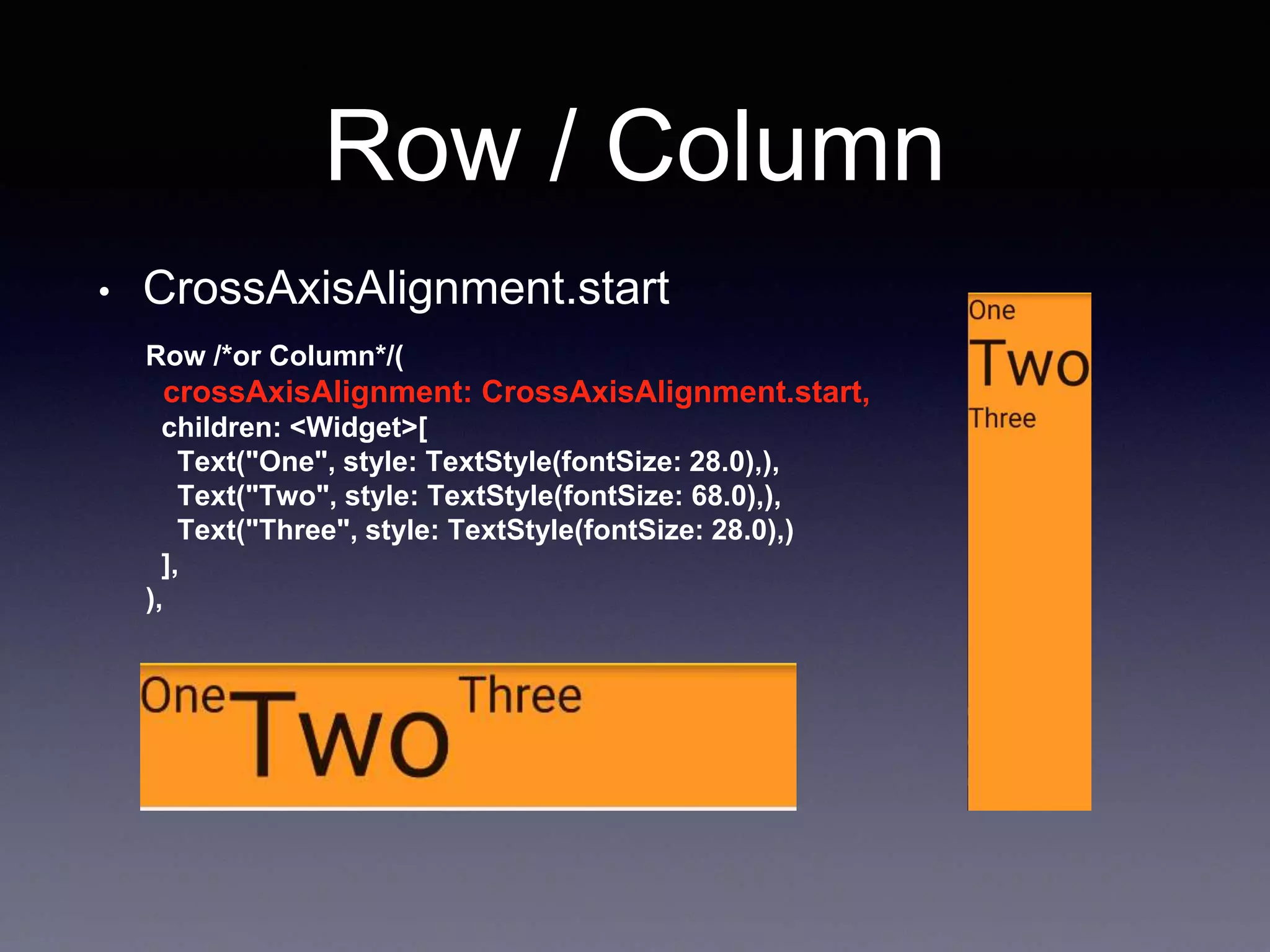 Row / Column
• CrossAxisAlignment.start
Row /*or Column*/(
crossAxisAlignment: CrossAxisAlignment.start,
children: <Widget>[
Text("One", style: TextStyle(fontSize: 28.0),),
Text("Two", style: TextStyle(fontSize: 68.0),),
Text("Three", style: TextStyle(fontSize: 28.0),)
],
),
 