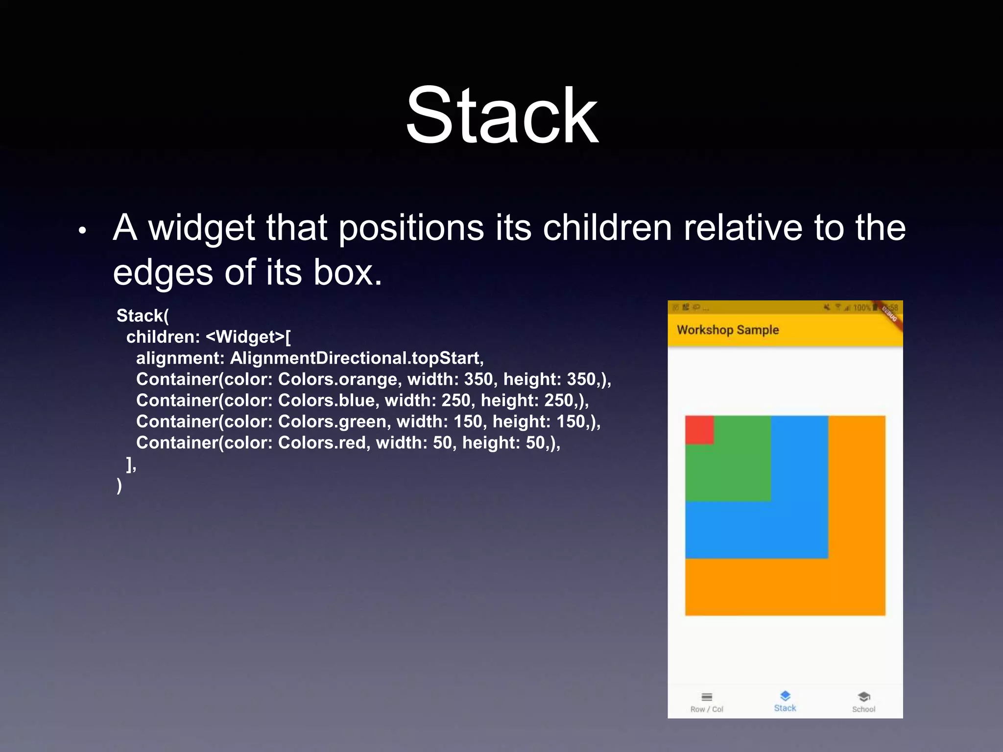 Stack
• A widget that positions its children relative to the
edges of its box.
Stack(
children: <Widget>[
alignment: AlignmentDirectional.topStart,
Container(color: Colors.orange, width: 350, height: 350,),
Container(color: Colors.blue, width: 250, height: 250,),
Container(color: Colors.green, width: 150, height: 150,),
Container(color: Colors.red, width: 50, height: 50,),
],
)
 