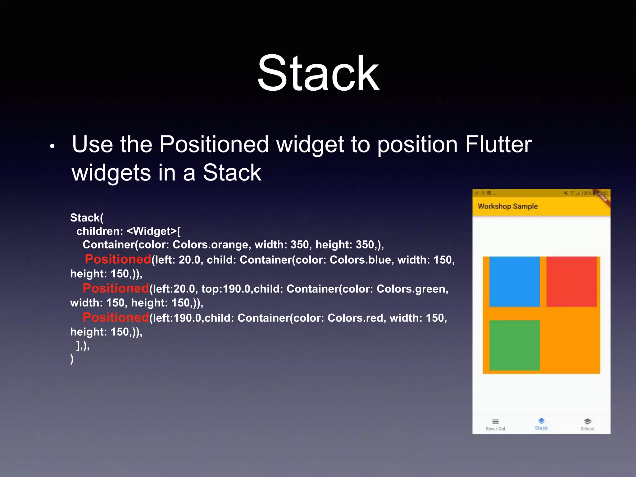 Stack
• Use the Positioned widget to position Flutter
widgets in a Stack
Stack(
children: <Widget>[
Container(color: Colors.orange, width: 350, height: 350,),
Positioned(left: 20.0, child: Container(color: Colors.blue, width: 150,
height: 150,)),
Positioned(left:20.0, top:190.0,child: Container(color: Colors.green,
width: 150, height: 150,)),
Positioned(left:190.0,child: Container(color: Colors.red, width: 150,
height: 150,)),
],),
)
 