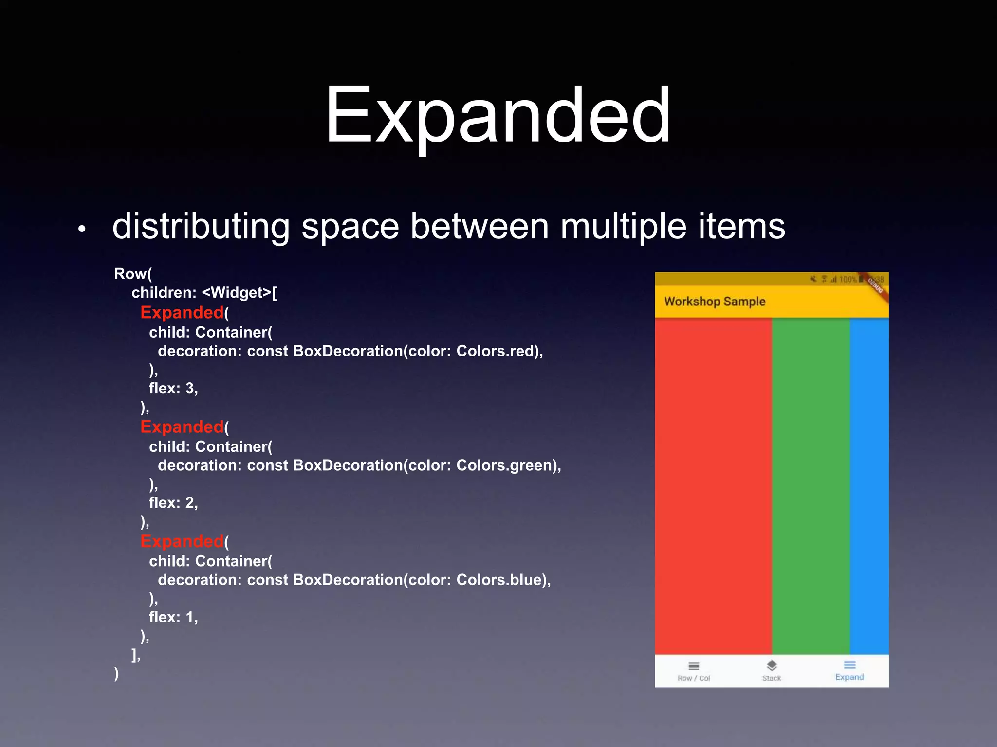 Expanded
• distributing space between multiple items
Row(
children: <Widget>[
Expanded(
child: Container(
decoration: const BoxDecoration(color: Colors.red),
),
flex: 3,
),
Expanded(
child: Container(
decoration: const BoxDecoration(color: Colors.green),
),
flex: 2,
),
Expanded(
child: Container(
decoration: const BoxDecoration(color: Colors.blue),
),
flex: 1,
),
],
)
 