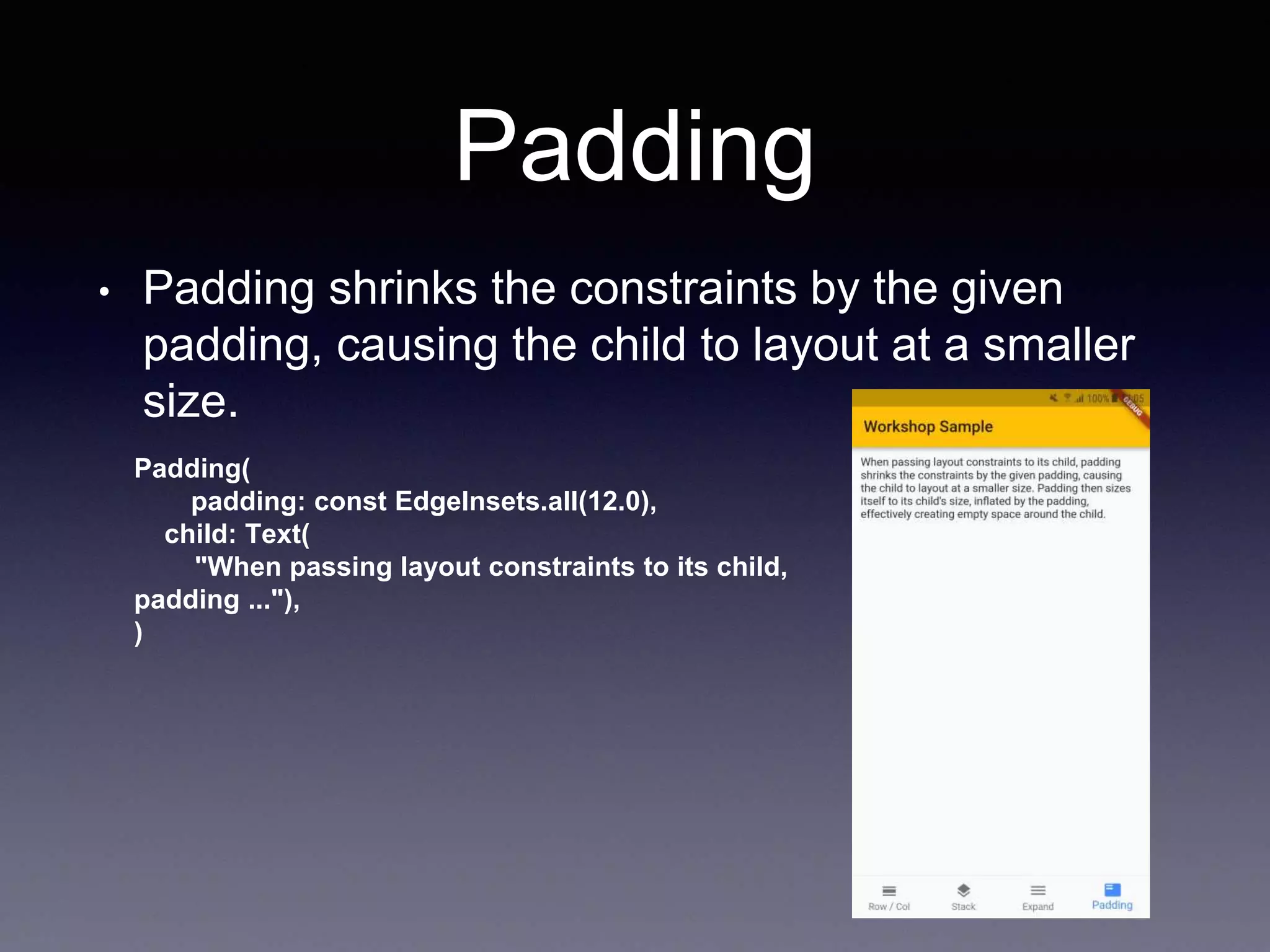 Padding
• Padding shrinks the constraints by the given
padding, causing the child to layout at a smaller
size.
Padding(
padding: const EdgeInsets.all(12.0),
child: Text(
"When passing layout constraints to its child,
padding ..."),
)
 