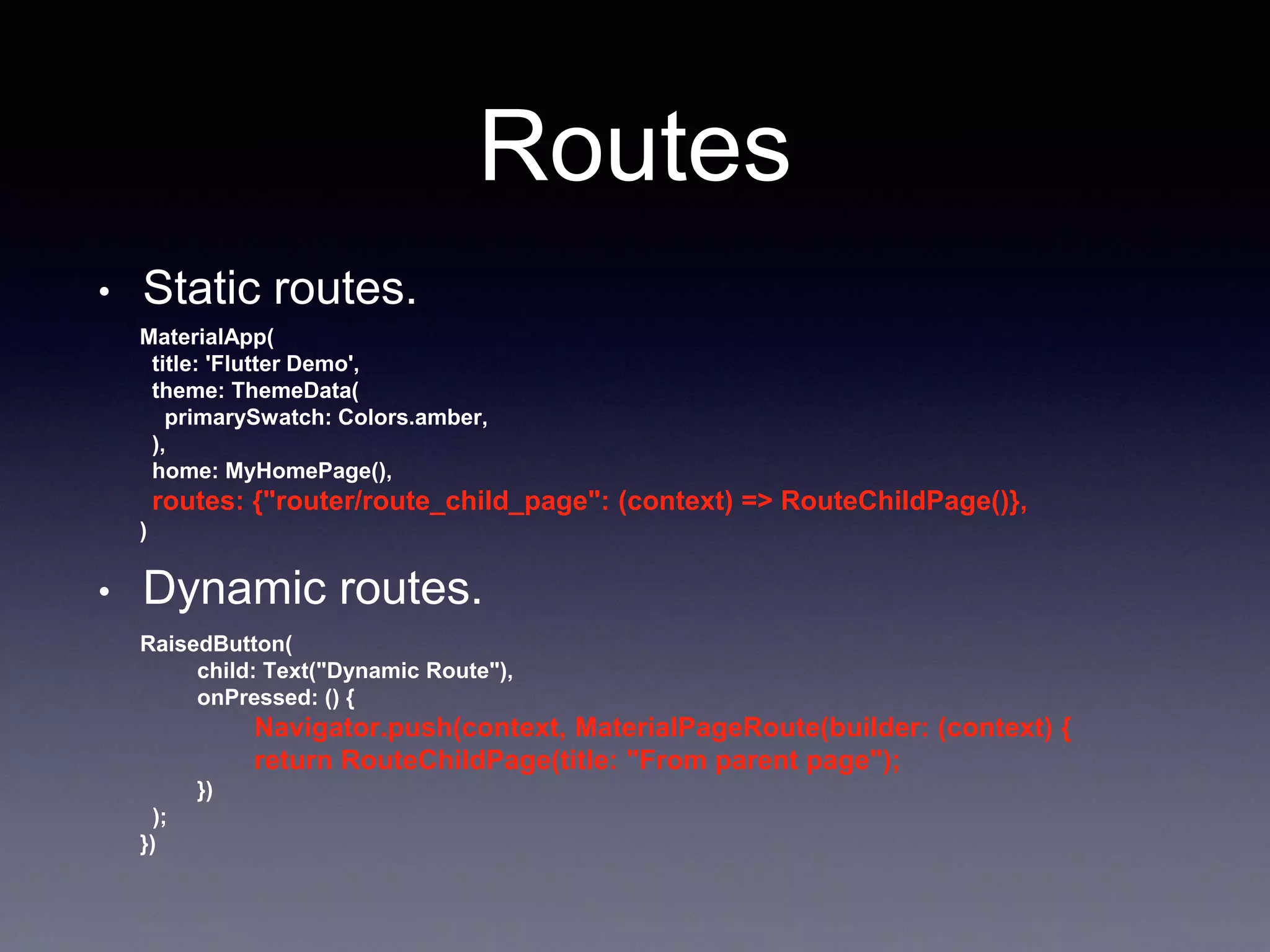 Routes
• Static routes.
MaterialApp(
title: 'Flutter Demo',
theme: ThemeData(
primarySwatch: Colors.amber,
),
home: MyHomePage(),
routes: {"router/route_child_page": (context) => RouteChildPage()},
)
• Dynamic routes.
RaisedButton(
child: Text("Dynamic Route"),
onPressed: () {
Navigator.push(context, MaterialPageRoute(builder: (context) {
return RouteChildPage(title: "From parent page");
})
);
})
 